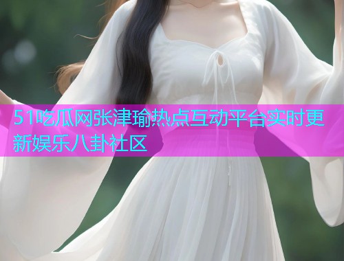 51吃瓜网张津瑜热点互动平台实时更新娱乐八卦社区