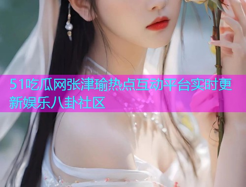 51吃瓜网张津瑜热点互动平台实时更新娱乐八卦社区  第2张