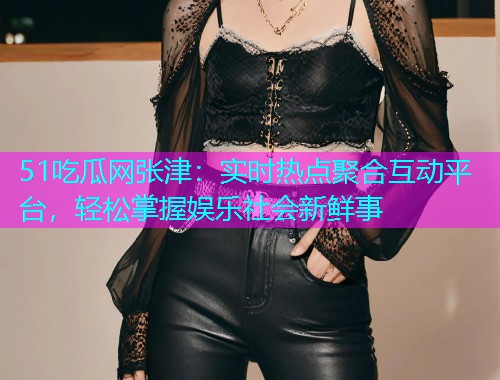 51吃瓜网张津：实时热点聚合互动平台，轻松掌握娱乐社会新鲜事