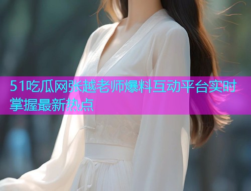 51吃瓜网张越老师爆料互动平台实时掌握最新热点  第2张
