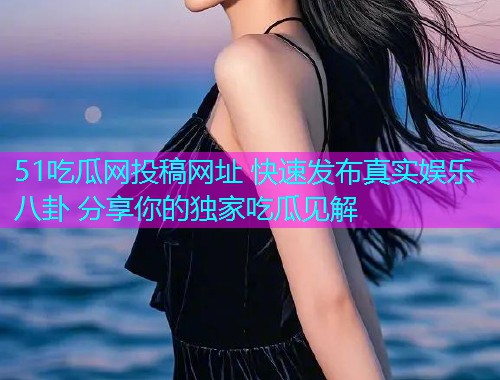 51吃瓜网投稿网址 快速发布真实娱乐八卦 分享你的独家吃瓜见解