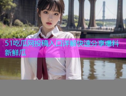 51吃瓜网投稿入口详解快速分享爆料新鲜瓜