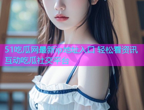 51吃瓜网最新ip地址入口 轻松看资讯互动吃瓜社交平台