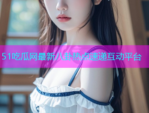 51吃瓜网最新八卦热点速递互动平台