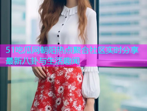 51吃瓜网朝阳热点聚合社区实时分享最新八卦与生活趣闻