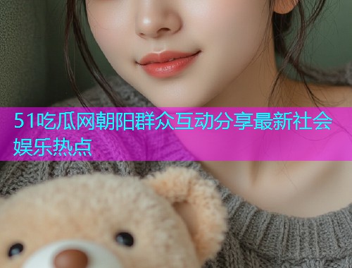 51吃瓜网朝阳群众互动分享最新社会娱乐热点
