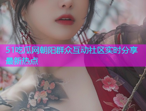 51吃瓜网朝阳群众互动社区实时分享最新热点
