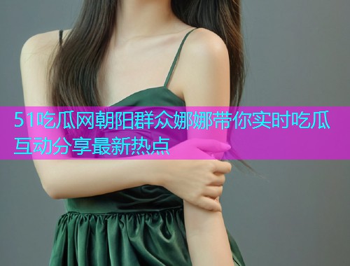 51吃瓜网朝阳群众娜娜带你实时吃瓜互动分享最新热点