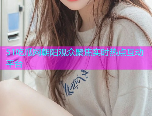 51吃瓜网朝阳观众聚焦实时热点互动平台