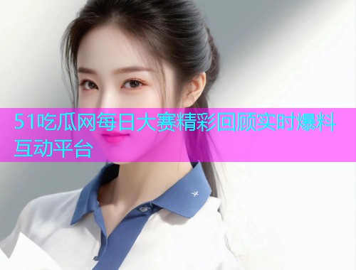51吃瓜网每日大赛精彩回顾实时爆料互动平台
