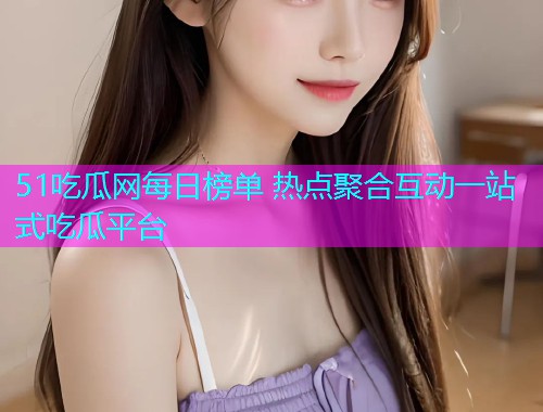 51吃瓜网每日榜单 热点聚合互动一站式吃瓜平台