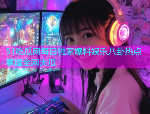 51吃瓜网每日独家爆料娱乐八卦热点掌握全网大瓜