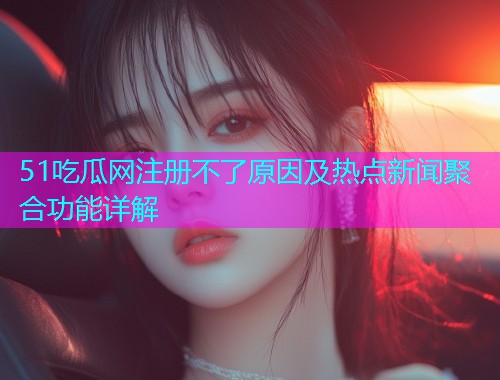 51吃瓜网注册不了原因及热点新闻聚合功能详解